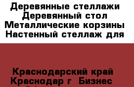 Деревянные стеллажи;Деревянный стол;Металлические корзины;Настенный стеллаж для  - Краснодарский край, Краснодар г. Бизнес » Оборудование   